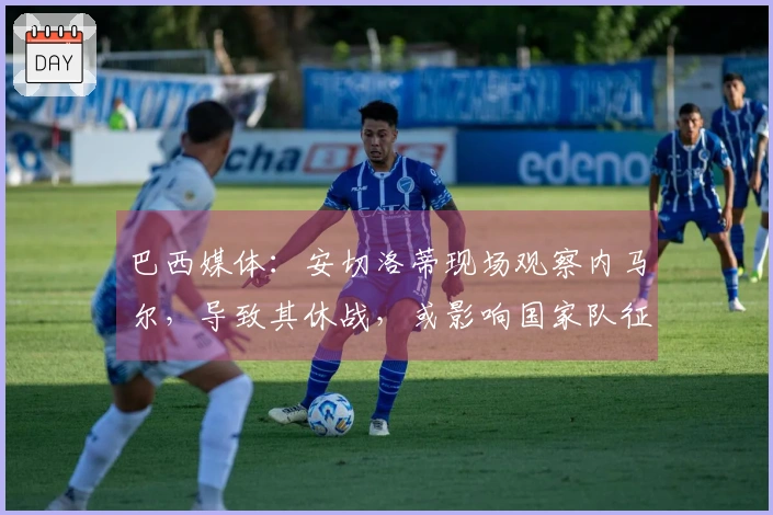 巴西媒体：安切洛蒂现场观察内马尔，导致其休战，或影响国家队征召