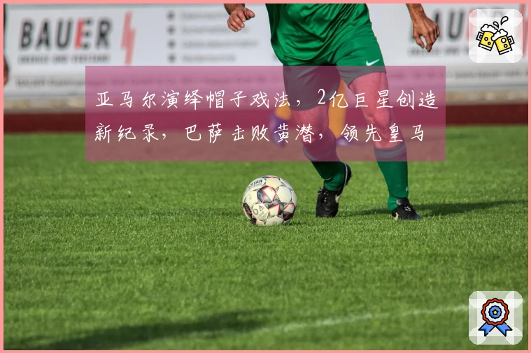 亚马尔演绎帽子戏法，2亿巨星创造新纪录，巴萨击败黄潜，领先皇马4分