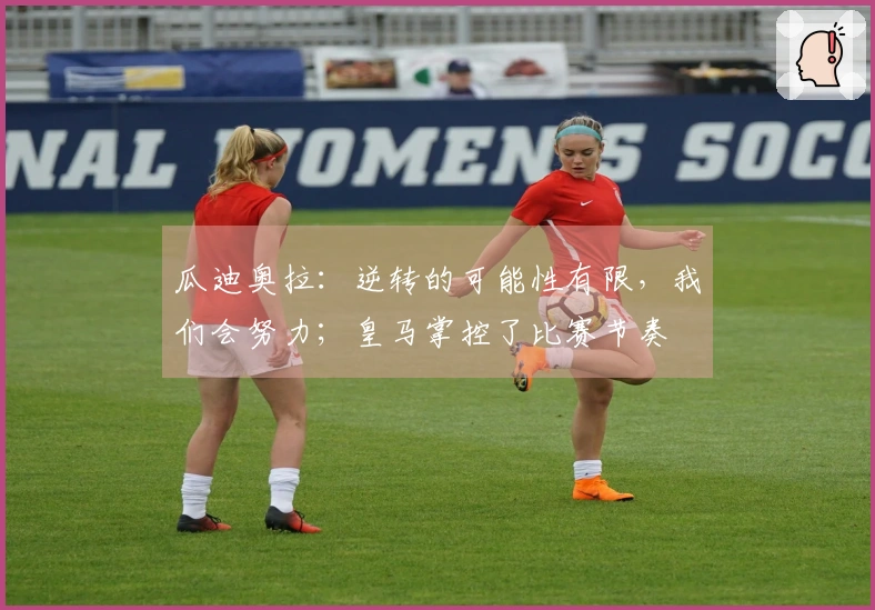 瓜迪奥拉：逆转的可能性有限，我们会努力；皇马掌控了比赛节奏