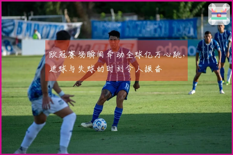 欧冠赛场瞬间牵动全球亿万心跳，进球与失球的时刻令人振奋
