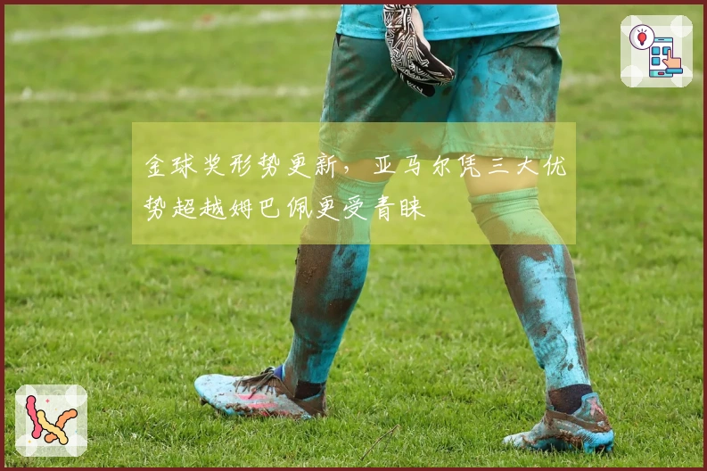 金球奖形势更新，亚马尔凭三大优势超越姆巴佩更受青睐