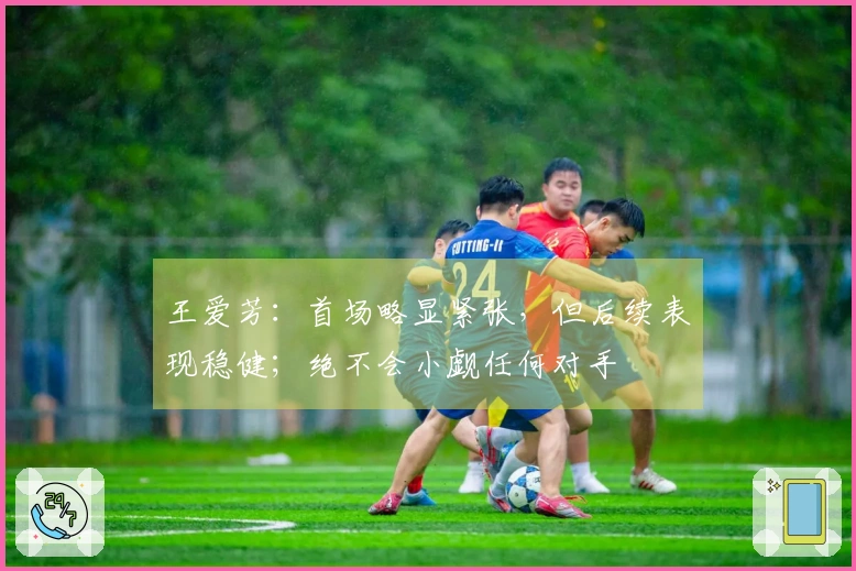 王爱芳：首场略显紧张，但后续表现稳健；绝不会小觑任何对手