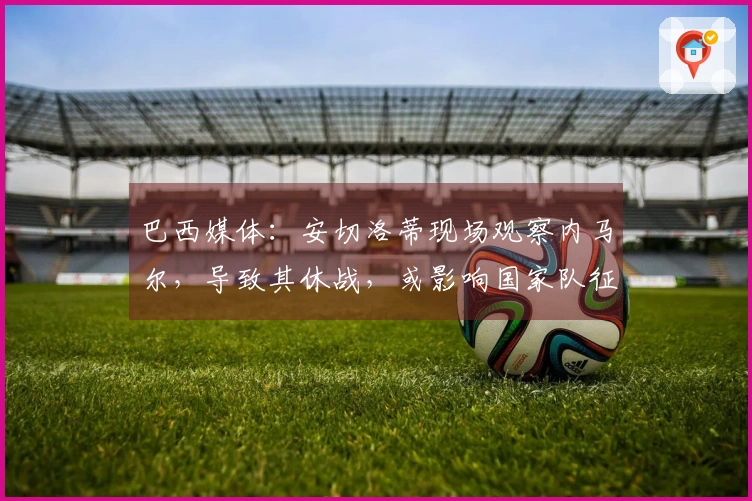 巴西媒体：安切洛蒂现场观察内马尔，导致其休战，或影响国家队征召