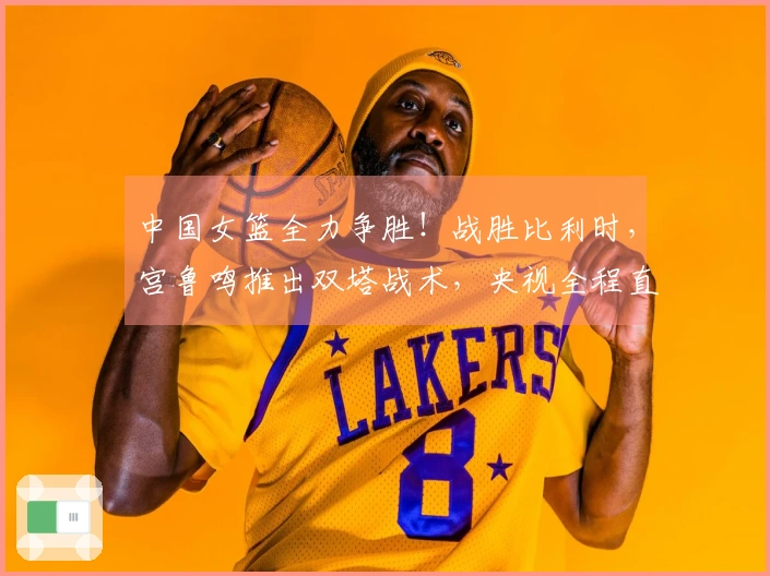 中国女篮全力争胜！战胜比利时，宫鲁鸣推出双塔战术，央视全程直播