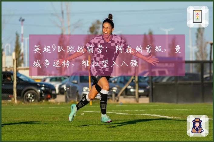 英超9队欧战前景：阿森纳晋级，曼城争逆转，维拉望入八强