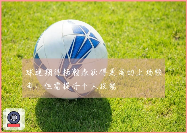 球迷期待杨瀚森获得更高的上场频率，但需提升个人技能
