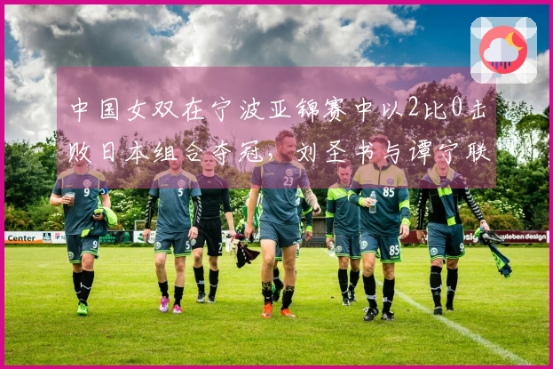 中国女双在宁波亚锦赛中以2比0击败日本组合夺冠，刘圣书与谭宁联手夺魁