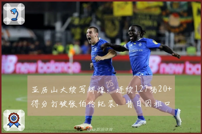 亚历山大续写辉煌，连续127场20+得分打破张伯伦纪录，昔日因粗口被断连