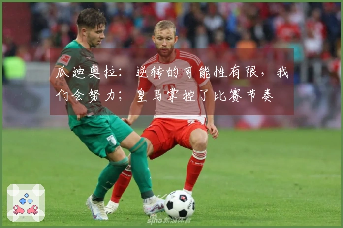 瓜迪奥拉：逆转的可能性有限，我们会努力；皇马掌控了比赛节奏