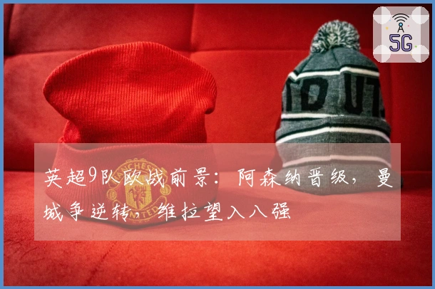 英超9队欧战前景：阿森纳晋级，曼城争逆转，维拉望入八强