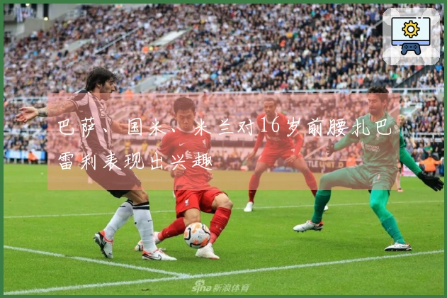 巴萨、国米、米兰对16岁前腰扎巴雷利表现出兴趣