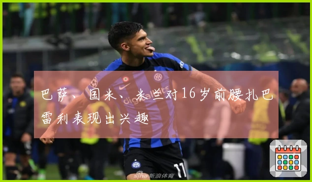 巴萨、国米、米兰对16岁前腰扎巴雷利表现出兴趣