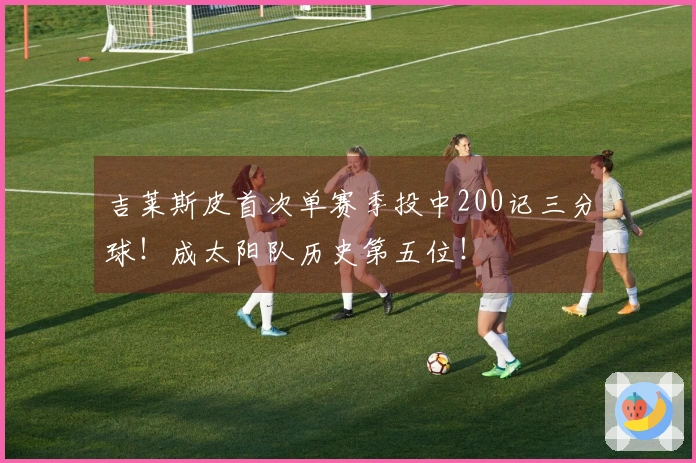 吉莱斯皮首次单赛季投中200记三分球！成太阳队历史第五位！