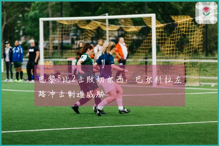 巴黎5比2击败切尔西，巴尔科拉左路冲击制造威胁