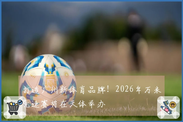 打造广州新体育品牌！2026年万米竞速赛将在天体举办