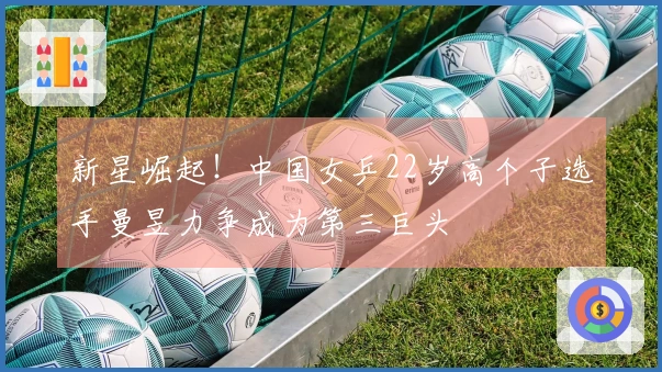 新星崛起!中国女乒22岁高个子选手曼昱力争成为第三巨头