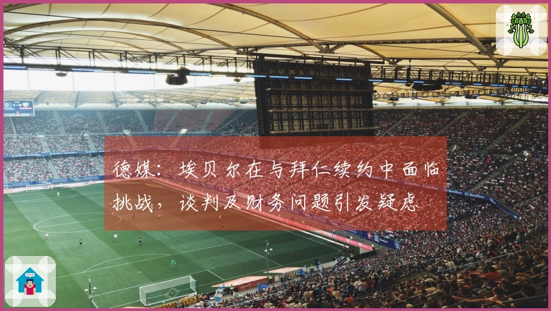 德媒：埃贝尔在与拜仁续约中面临挑战，谈判及财务问题引发疑虑