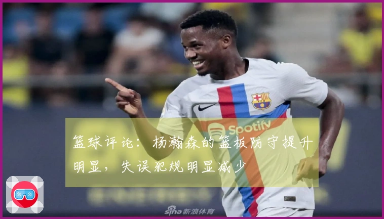 篮球评论：杨瀚森的篮板防守提升明显，失误犯规明显减少
