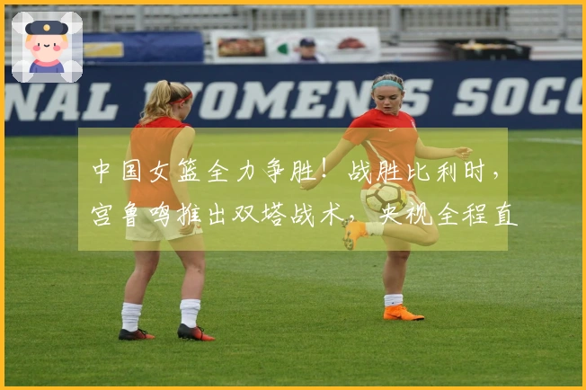 中国女篮全力争胜！战胜比利时，宫鲁鸣推出双塔战术，央视全程直播